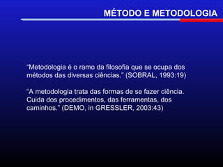 MÉTODO E METODOLOGIA




“Metodologia é o ramo da filosofia que se ocupa dos
métodos das diversas ciências.” (SOBRAL, 1993:19)

“A metodologia trata das formas de se fazer ciência.
Cuida dos procedimentos, das ferramentas, dos
caminhos.” (DEMO, in GRESSLER, 2003:43)
 
