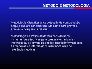 MÉTODO E METODOLOGIA



Metodologia Científica lança o desafio da comprovação
daquilo que crê ser científico. Ela serve para provar e
aprovar a pesquisa, a ciência.

Metodologia da Pesquisa deverá considerar os
instrumentos e técnicas para coletar e organizar as
informações, as formas de análise dessas informações e
as maneiras de interpretar os resultados à luz de
referências teóricas.
 