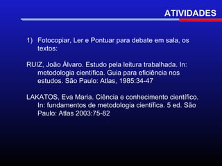 ATIVIDADES


1) Fotocopiar, Ler e Pontuar para debate em sala, os
   textos:

RUIZ, João Álvaro. Estudo pela leitura trabalhada. In:
   metodologia científica. Guia para eficiência nos
   estudos. São Paulo: Atlas, 1985:34-47

LAKATOS, Eva Maria. Ciência e conhecimento científico.
   In: fundamentos de metodologia científica. 5 ed. São
   Paulo: Atlas 2003:75-82
 
