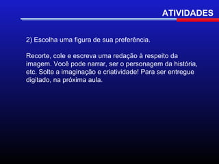 ATIVIDADES


2) Escolha uma figura de sua preferência.

Recorte, cole e escreva uma redação à respeito da
imagem. Você pode narrar, ser o personagem da história,
etc. Solte a imaginação e criatividade! Para ser entregue
digitado, na próxima aula.
 