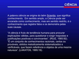CIÊNCIA


A palavra ciência se origina do latim Scientia, que significa
conhecimento. Em sentido amplo, a Ciência pode ser
encarada como conhecimento, mas em sentido restrito, é o
conhecimento que registra fatos e os demonstra pelas
suas causas.

“A ciência é fruto de tendência humana para procurar
explicações válidas, para questionar e exigir respostas e
justificações positivas e convincentes”. (RUIZ, 1985:92).
“É um conjunto de conhecimentos racionais, certos ou
prováveis, obtidos metodicamente sistematizados e
verificáveis, que fazem referência a objetos de uma mesma
natureza”. (LAKATOS, 1995:19).
 