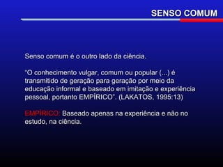 SENSO COMUM



Senso comum é o outro lado da ciência.

“O conhecimento vulgar, comum ou popular (...) é
transmitido de geração para geração por meio da
educação informal e baseado em imitação e experiência
pessoal, portanto EMPÍRICO”. (LAKATOS, 1995:13)

EMPÍRICO: Baseado apenas na experiência e não no
estudo, na ciência.
 