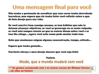 Não tenho a pretensão de acreditar que esse curso tenha derrubado
barreiras, mas espero que ele tenha feito você refletir sobre o que
de fato deseja para sua vida.

Se você convive bem consigo mesmo, se tem hábitos que não te
deixam alcançar objetivos, se você se preocupa ou se sente culpado,
se você está sempre atento ao que os outros dizem sobre você e se
isso lhe atinge....agora você sabe como pode mudar tudo isso.

Sabe que mudanças exigem alguma concentração, tempo, atitude...

Espero que tenha gostado...

Um forte abraço e meu desejo sincero que você seja feliz!

                              Valéria



** Se gostou recomende este e os outros cursos do Ótimos Cursos
...de olho no futuro
 