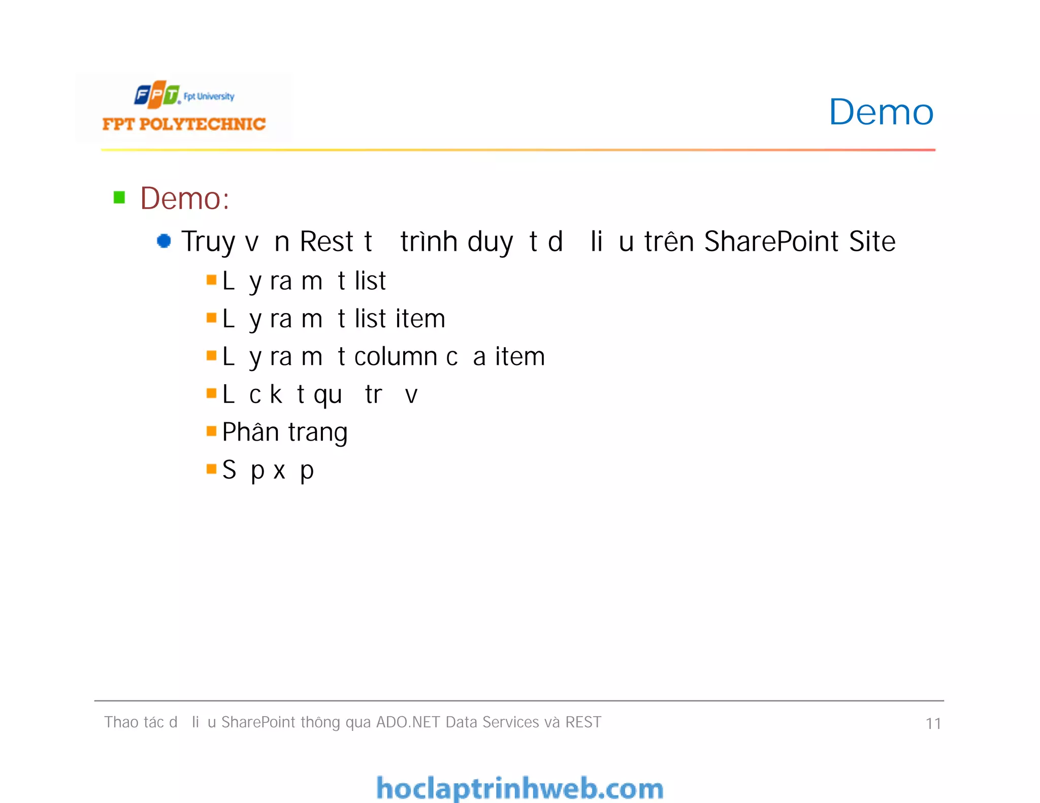 Demo
Demo:
Truy vấn Rest từ trình duyệt dữ liệu trên SharePoint Site
Lấy ra một list
Lấy ra một list item
Lấy ra một column của item
Lọc kết quả trả về
Phân trang
Sắp xếp
Demo:
Truy vấn Rest từ trình duyệt dữ liệu trên SharePoint Site
Lấy ra một list
Lấy ra một list item
Lấy ra một column của item
Lọc kết quả trả về
Phân trang
Sắp xếp
Thao tác dữ liệu SharePoint thông qua ADO.NET Data Services và REST 11
 