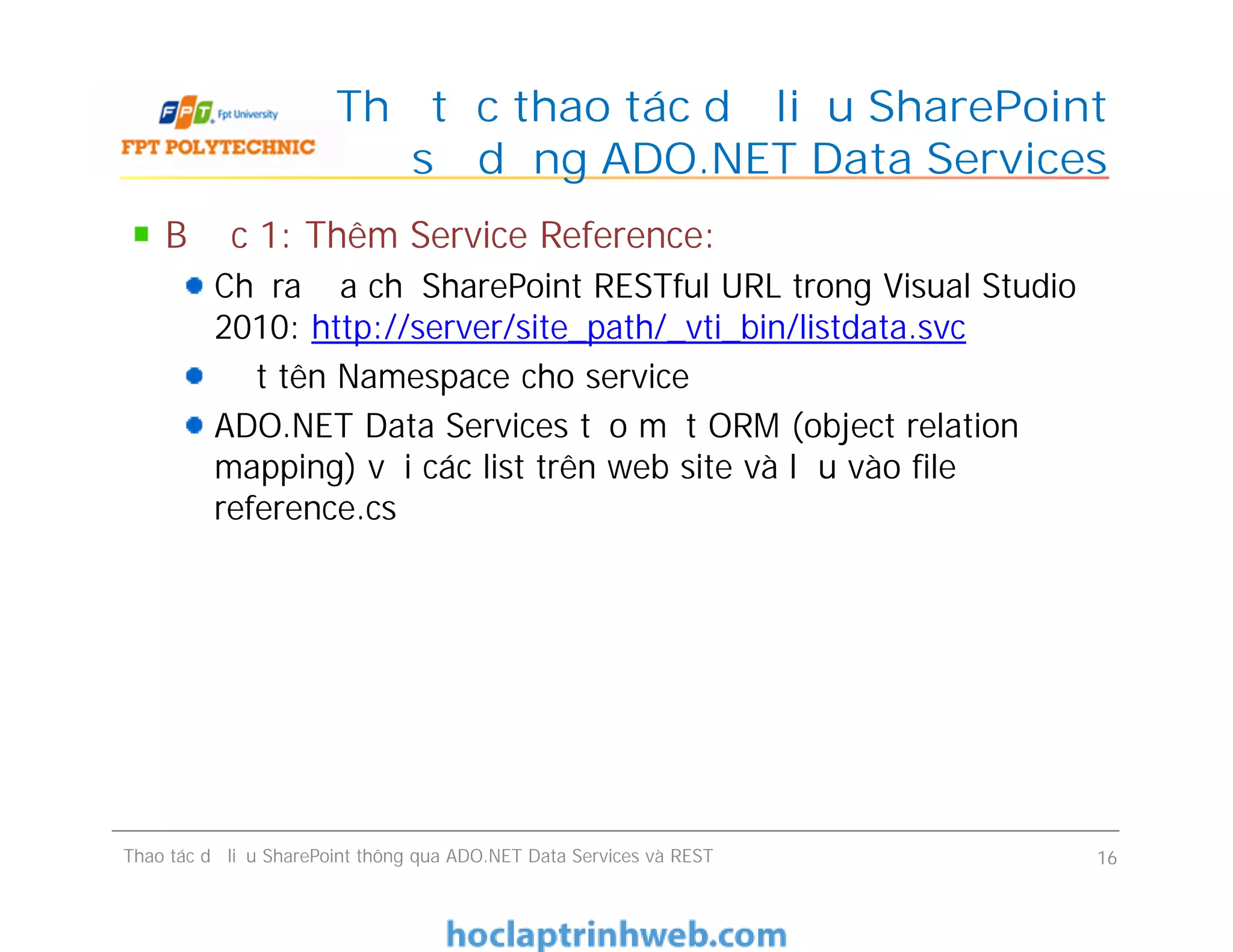 Thủ tục thao tác dữ liệu SharePoint
sử dụng ADO.NET Data Services
Bước 1: Thêm Service Reference:
Chỉ ra địa chỉ SharePoint RESTful URL trong Visual Studio
2010: http://server/site_path/_vti_bin/listdata.svc
Đặt tên Namespace cho service
ADO.NET Data Services tạo một ORM (object relation
mapping) với các list trên web site và lưu vào file
reference.cs
Bước 1: Thêm Service Reference:
Chỉ ra địa chỉ SharePoint RESTful URL trong Visual Studio
2010: http://server/site_path/_vti_bin/listdata.svc
Đặt tên Namespace cho service
ADO.NET Data Services tạo một ORM (object relation
mapping) với các list trên web site và lưu vào file
reference.cs
Thao tác dữ liệu SharePoint thông qua ADO.NET Data Services và REST 16
 