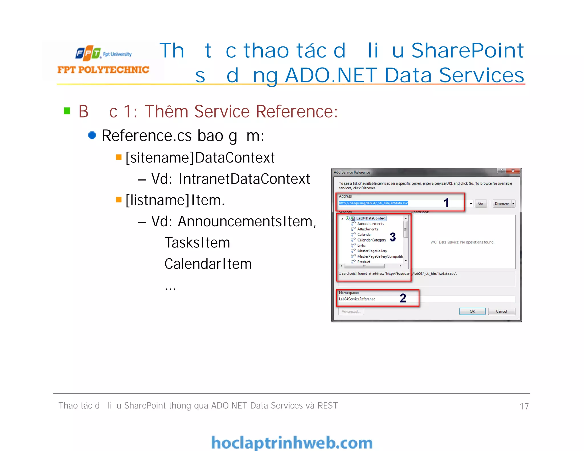 Thủ tục thao tác dữ liệu SharePoint
sử dụng ADO.NET Data Services
Bước 1: Thêm Service Reference:
Reference.cs bao gồm:
[sitename]DataContext
– Vd: IntranetDataContext
[listname]Item.
– Vd: AnnouncementsItem,
TasksItem
CalendarItem
…
Bước 1: Thêm Service Reference:
Reference.cs bao gồm:
[sitename]DataContext
– Vd: IntranetDataContext
[listname]Item.
– Vd: AnnouncementsItem,
TasksItem
CalendarItem
…
Thao tác dữ liệu SharePoint thông qua ADO.NET Data Services và REST 17
 