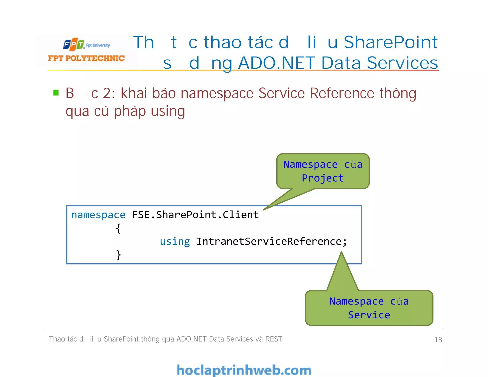 Thủ tục thao tác dữ liệu SharePoint
sử dụng ADO.NET Data Services
Bước 2: khai báo namespace Service Reference thông
qua cú pháp using
Namespace của
Project
Bước 2: khai báo namespace Service Reference thông
qua cú pháp using
Thao tác dữ liệu SharePoint thông qua ADO.NET Data Services và REST 18
namespace FSE.SharePoint.Client
{
using IntranetServiceReference;
}
Namespace của
Service
 