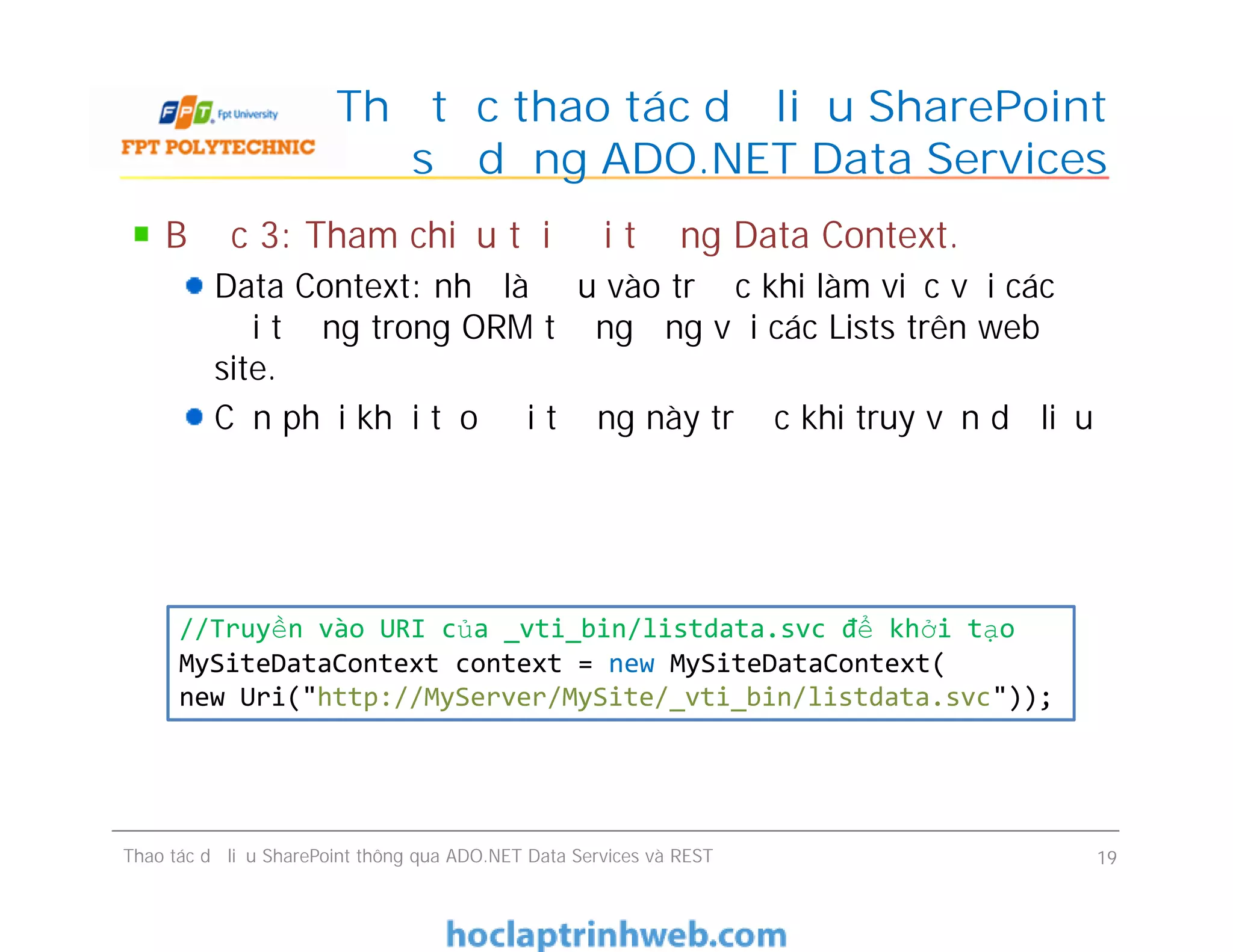 Thủ tục thao tác dữ liệu SharePoint
sử dụng ADO.NET Data Services
Bước 3: Tham chiếu tới đối tượng Data Context.
Data Context: như là đầu vào trước khi làm việc với các
đối tượng trong ORM tương ứng với các Lists trên web
site.
Cần phải khởi tạo đối tượng này trước khi truy vấn dữ liệu
Thao tác dữ liệu SharePoint thông qua ADO.NET Data Services và REST 19
//Truyền vào URI của _vti_bin/listdata.svc để khởi tạo
MySiteDataContext context = new MySiteDataContext(
new Uri("http://MyServer/MySite/_vti_bin/listdata.svc"));
 