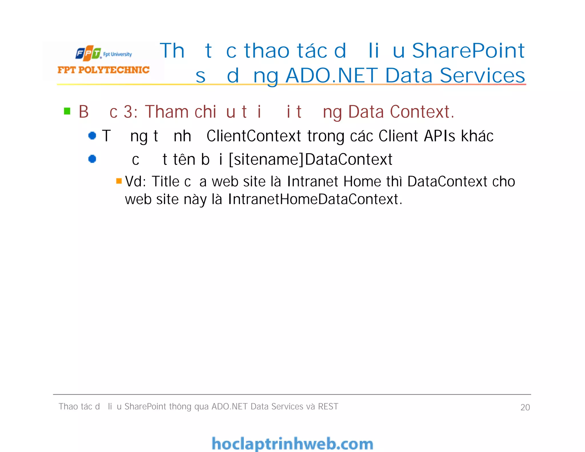 Thủ tục thao tác dữ liệu SharePoint
sử dụng ADO.NET Data Services
Bước 3: Tham chiếu tới đối tượng Data Context.
Tương tự như ClientContext trong các Client APIs khác
Được đặt tên bởi [sitename]DataContext
Vd: Title của web site là Intranet Home thì DataContext cho
web site này là IntranetHomeDataContext.
Bước 3: Tham chiếu tới đối tượng Data Context.
Tương tự như ClientContext trong các Client APIs khác
Được đặt tên bởi [sitename]DataContext
Vd: Title của web site là Intranet Home thì DataContext cho
web site này là IntranetHomeDataContext.
Thao tác dữ liệu SharePoint thông qua ADO.NET Data Services và REST 20
 