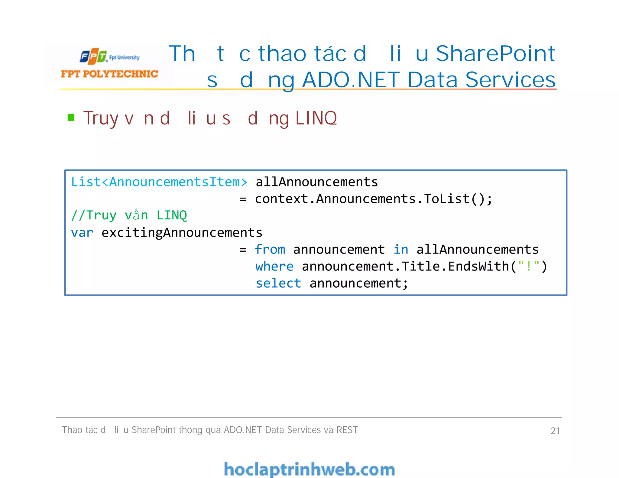 Thủ tục thao tác dữ liệu SharePoint
sử dụng ADO.NET Data Services
Truy vấn dữ liệu sử dụng LINQ
List<AnnouncementsItem> allAnnouncements
= context.Announcements.ToList();
//Truy vấn LINQ
var excitingAnnouncements
= from announcement in allAnnouncements
where announcement.Title.EndsWith("!")
select announcement;
Thao tác dữ liệu SharePoint thông qua ADO.NET Data Services và REST 21
List<AnnouncementsItem> allAnnouncements
= context.Announcements.ToList();
//Truy vấn LINQ
var excitingAnnouncements
= from announcement in allAnnouncements
where announcement.Title.EndsWith("!")
select announcement;
 