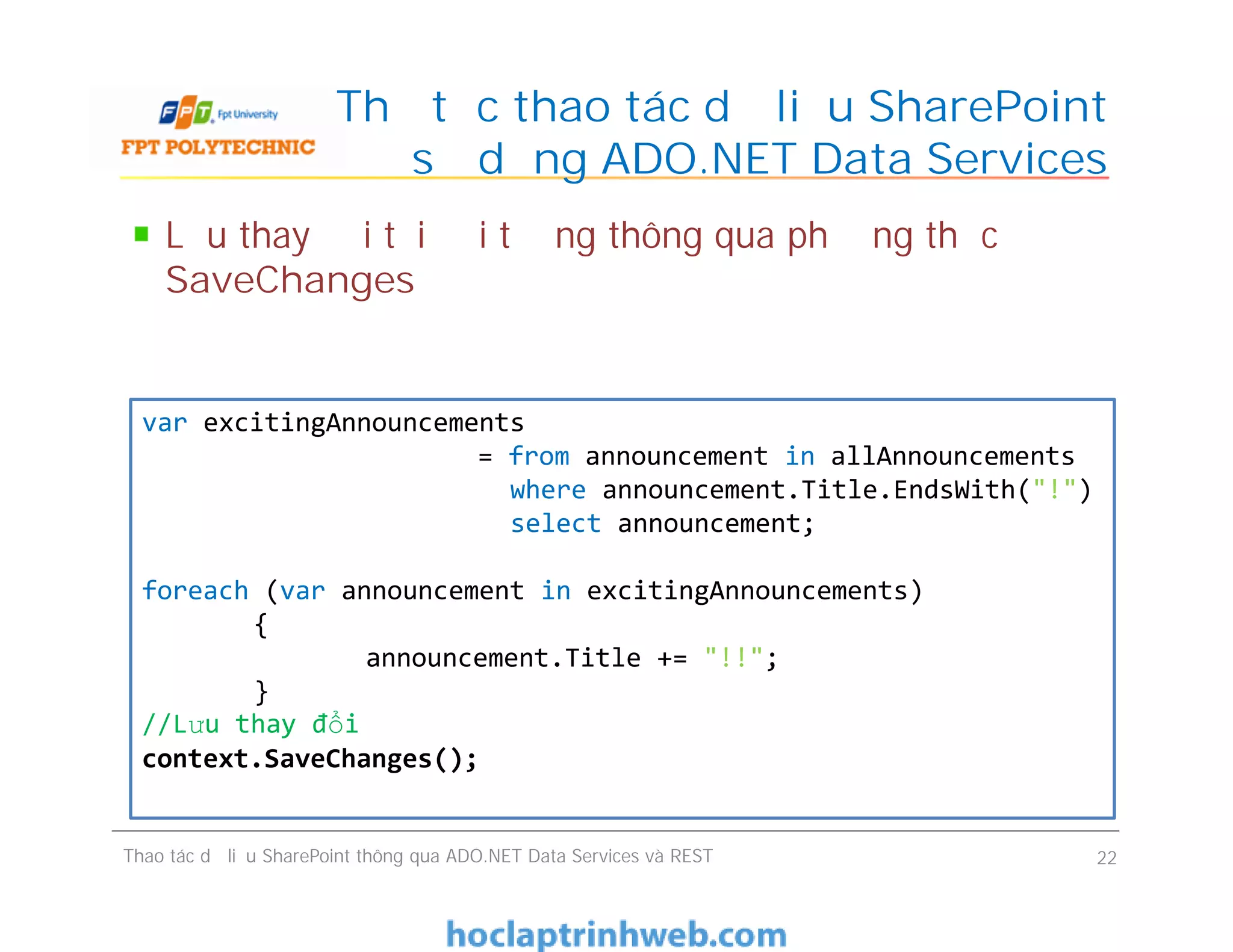 Thủ tục thao tác dữ liệu SharePoint
sử dụng ADO.NET Data Services
Lưu thay đổi tới đối tượng thông qua phương thức
SaveChanges
var excitingAnnouncements
= from announcement in allAnnouncements
where announcement.Title.EndsWith("!")
select announcement;
foreach (var announcement in excitingAnnouncements)
{
announcement.Title += "!!";
}
//Lưu thay đổi
context.SaveChanges();
Thao tác dữ liệu SharePoint thông qua ADO.NET Data Services và REST 22
var excitingAnnouncements
= from announcement in allAnnouncements
where announcement.Title.EndsWith("!")
select announcement;
foreach (var announcement in excitingAnnouncements)
{
announcement.Title += "!!";
}
//Lưu thay đổi
context.SaveChanges();
 