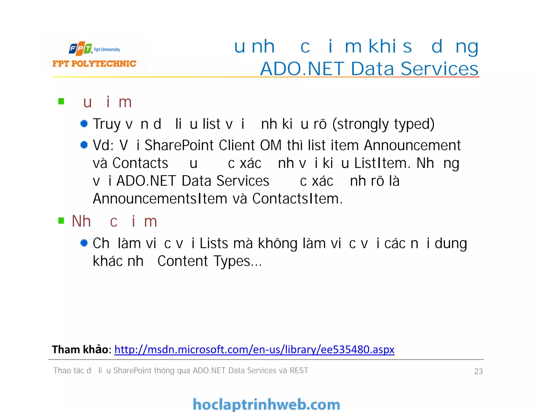 Ưu nhược điểm khi sử dụng
ADO.NET Data Services
Ưu điểm
Truy vấn dữ liệu list với định kiểu rõ (strongly typed)
Vd: Với SharePoint Client OM thì list item Announcement
và Contacts đều được xác định với kiểu ListItem. Nhưng
với ADO.NET Data Services được xác định rõ là
AnnouncementsItem và ContactsItem.
Nhược điểm
Chỉ làm việc với Lists mà không làm việc với các nội dung
khác như Content Types…
Ưu điểm
Truy vấn dữ liệu list với định kiểu rõ (strongly typed)
Vd: Với SharePoint Client OM thì list item Announcement
và Contacts đều được xác định với kiểu ListItem. Nhưng
với ADO.NET Data Services được xác định rõ là
AnnouncementsItem và ContactsItem.
Nhược điểm
Chỉ làm việc với Lists mà không làm việc với các nội dung
khác như Content Types…
Thao tác dữ liệu SharePoint thông qua ADO.NET Data Services và REST 23
Tham khảo: http://msdn.microsoft.com/en-us/library/ee535480.aspx
 