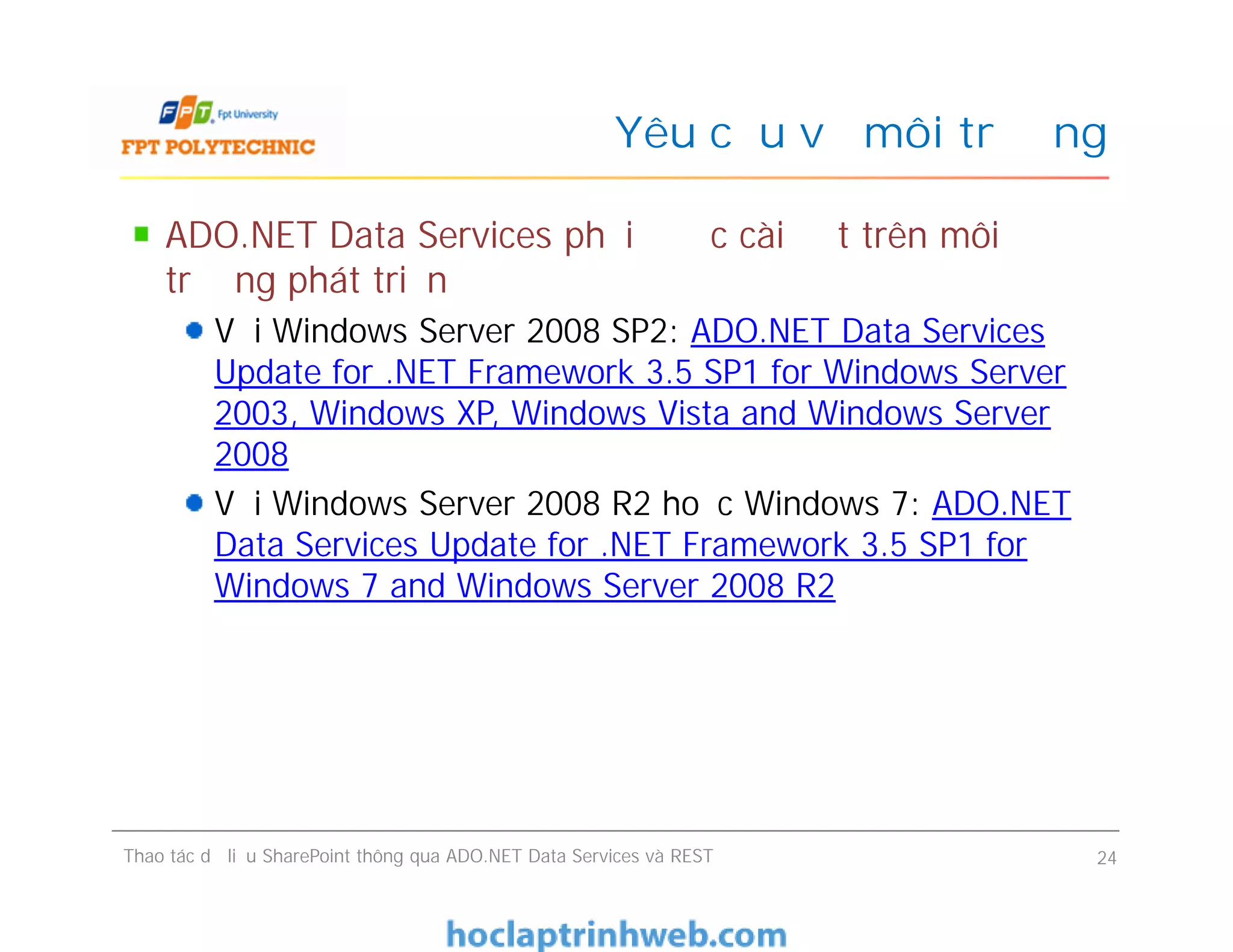Yêu cầu về môi trường
ADO.NET Data Services phải được cài đặt trên môi
trường phát triển
Với Windows Server 2008 SP2: ADO.NET Data Services
Update for .NET Framework 3.5 SP1 for Windows Server
2003, Windows XP, Windows Vista and Windows Server
2008
Với Windows Server 2008 R2 hoặc Windows 7: ADO.NET
Data Services Update for .NET Framework 3.5 SP1 for
Windows 7 and Windows Server 2008 R2
ADO.NET Data Services phải được cài đặt trên môi
trường phát triển
Với Windows Server 2008 SP2: ADO.NET Data Services
Update for .NET Framework 3.5 SP1 for Windows Server
2003, Windows XP, Windows Vista and Windows Server
2008
Với Windows Server 2008 R2 hoặc Windows 7: ADO.NET
Data Services Update for .NET Framework 3.5 SP1 for
Windows 7 and Windows Server 2008 R2
Thao tác dữ liệu SharePoint thông qua ADO.NET Data Services và REST 24
 