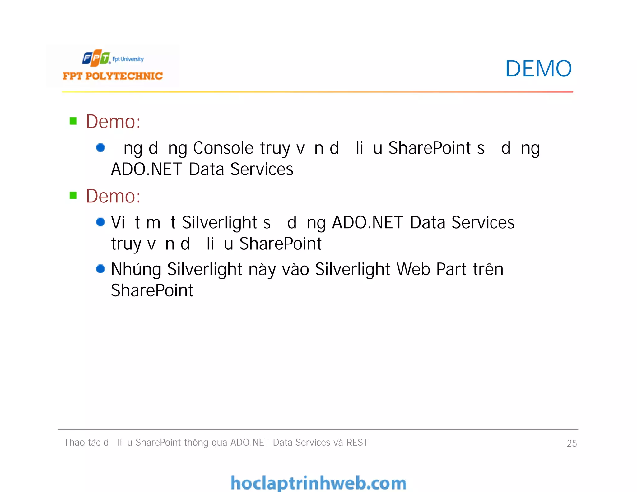 DEMO
Demo:
Ứng dụng Console truy vấn dữ liệu SharePoint sử dụng
ADO.NET Data Services
Demo:
Viết một Silverlight sử dụng ADO.NET Data Services để
truy vấn dữ liệu SharePoint
Nhúng Silverlight này vào Silverlight Web Part trên
SharePoint
Demo:
Ứng dụng Console truy vấn dữ liệu SharePoint sử dụng
ADO.NET Data Services
Demo:
Viết một Silverlight sử dụng ADO.NET Data Services để
truy vấn dữ liệu SharePoint
Nhúng Silverlight này vào Silverlight Web Part trên
SharePoint
Thao tác dữ liệu SharePoint thông qua ADO.NET Data Services và REST 25
 