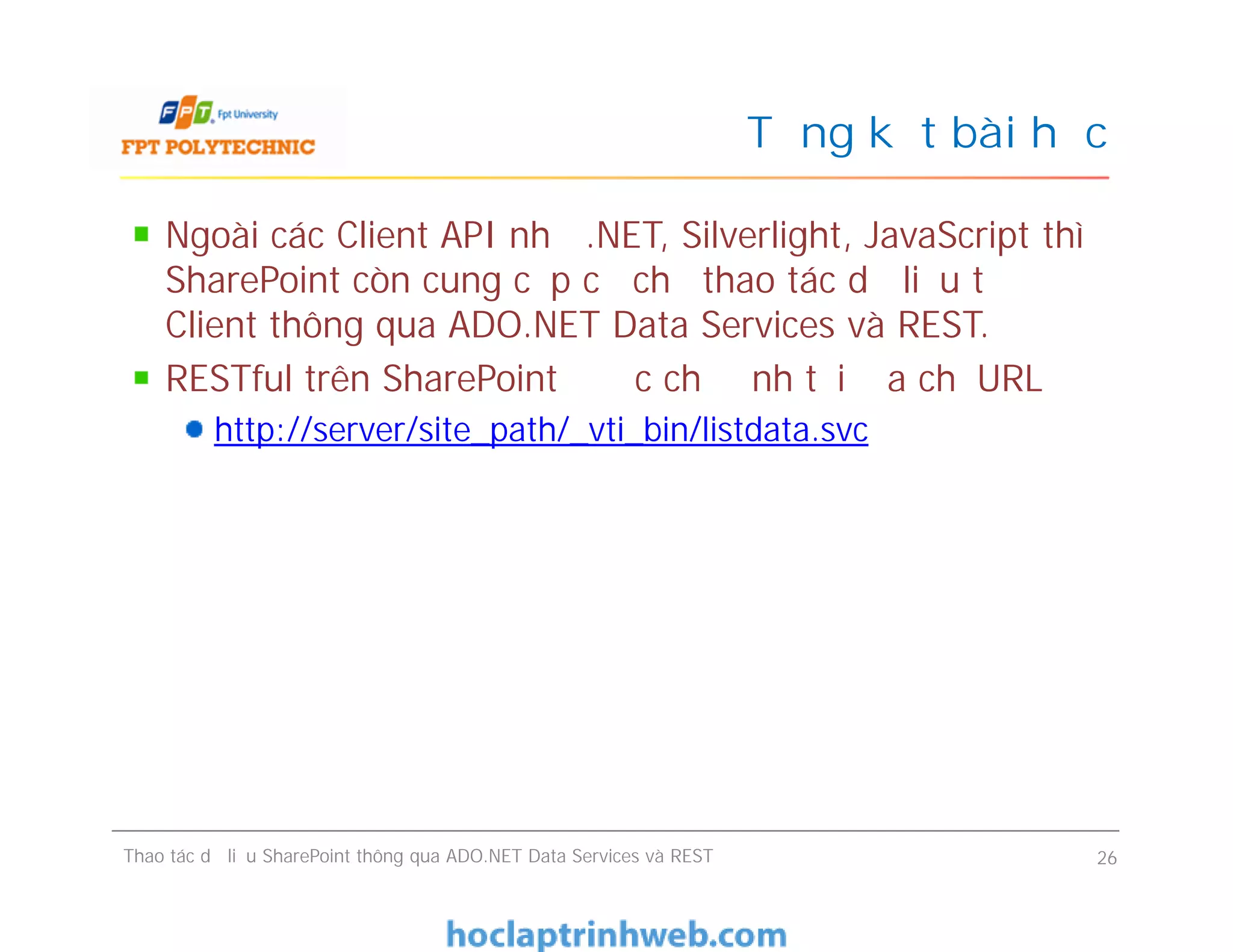 Tổng kết bài học
Ngoài các Client API như .NET, Silverlight, JavaScript thì
SharePoint còn cung cấp cơ chế thao tác dữ liệu từ
Client thông qua ADO.NET Data Services và REST.
RESTful trên SharePoint được chỉ định tại địa chỉ URL
http://server/site_path/_vti_bin/listdata.svc
Ngoài các Client API như .NET, Silverlight, JavaScript thì
SharePoint còn cung cấp cơ chế thao tác dữ liệu từ
Client thông qua ADO.NET Data Services và REST.
RESTful trên SharePoint được chỉ định tại địa chỉ URL
http://server/site_path/_vti_bin/listdata.svc
Thao tác dữ liệu SharePoint thông qua ADO.NET Data Services và REST 26
 