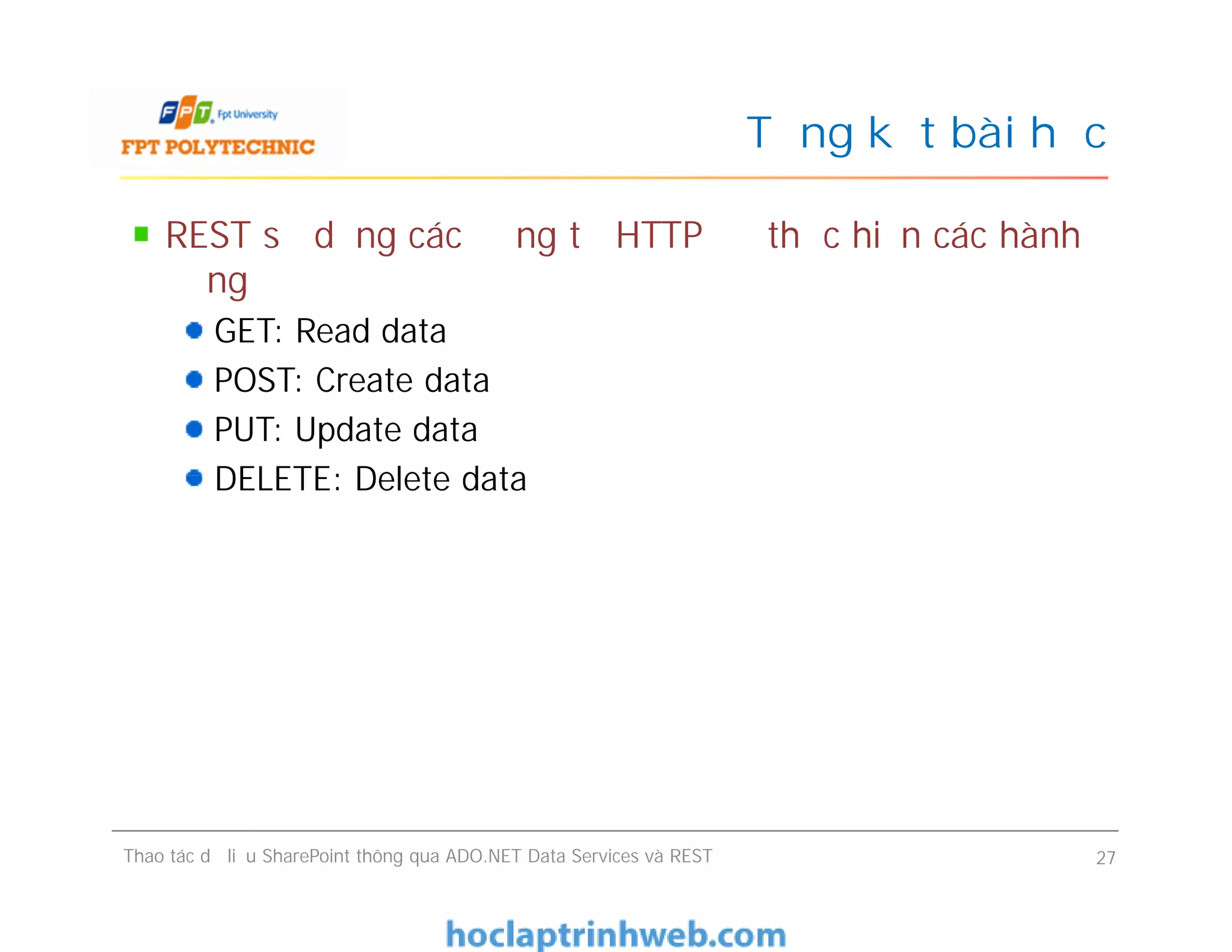 Tổng kết bài học
REST sử dụng các động từ HTTP để thực hiện các hành
động
GET: Read data
POST: Create data
PUT: Update data
DELETE: Delete data
REST sử dụng các động từ HTTP để thực hiện các hành
động
GET: Read data
POST: Create data
PUT: Update data
DELETE: Delete data
Thao tác dữ liệu SharePoint thông qua ADO.NET Data Services và REST 27
 