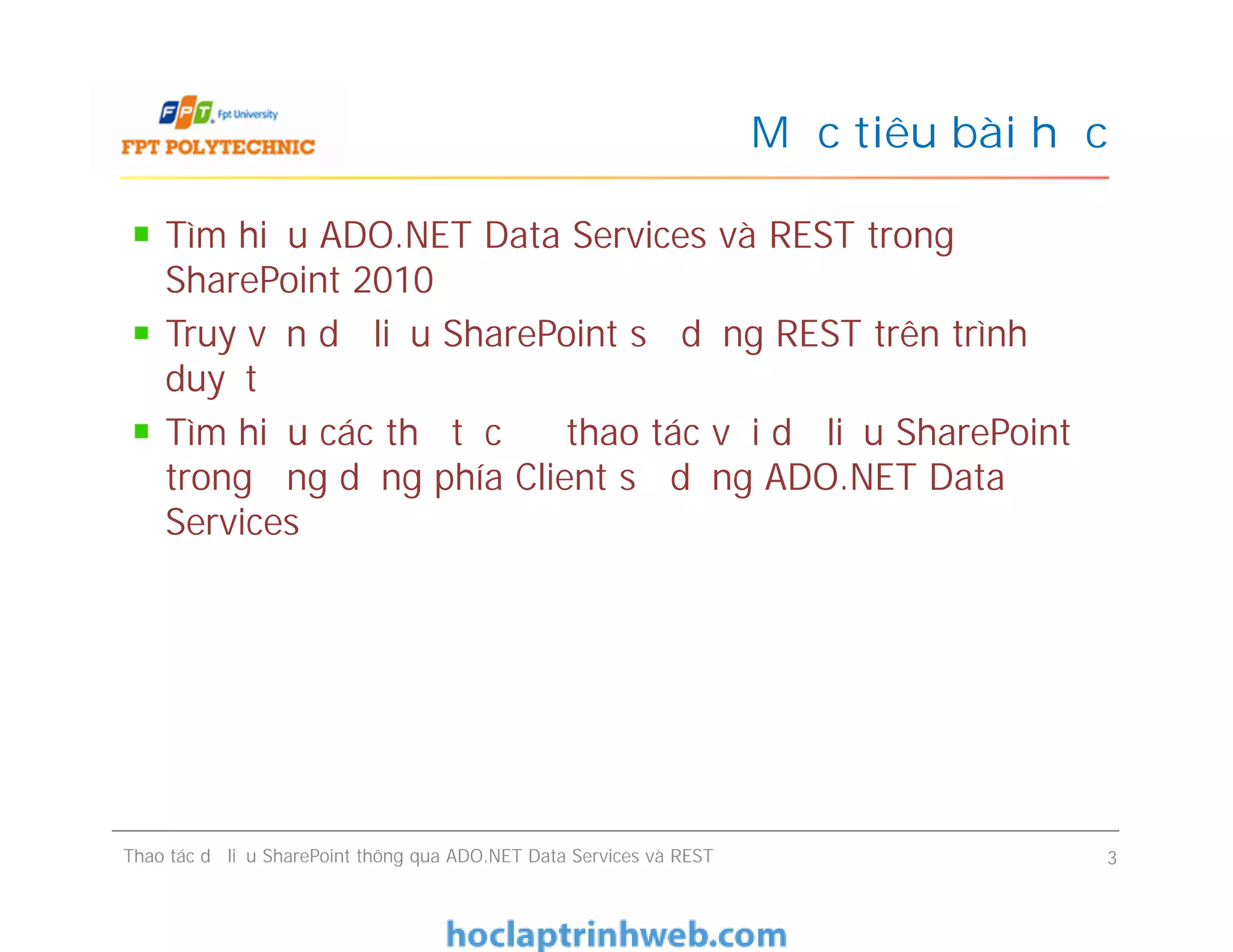 Mục tiêu bài học
Tìm hiểu ADO.NET Data Services và REST trong
SharePoint 2010
Truy vấn dữ liệu SharePoint sử dụng REST trên trình
duyệt
Tìm hiểu các thủ tục để thao tác với dữ liệu SharePoint
trong ứng dụng phía Client sử dụng ADO.NET Data
Services
Tìm hiểu ADO.NET Data Services và REST trong
SharePoint 2010
Truy vấn dữ liệu SharePoint sử dụng REST trên trình
duyệt
Tìm hiểu các thủ tục để thao tác với dữ liệu SharePoint
trong ứng dụng phía Client sử dụng ADO.NET Data
Services
Thao tác dữ liệu SharePoint thông qua ADO.NET Data Services và REST 3
 