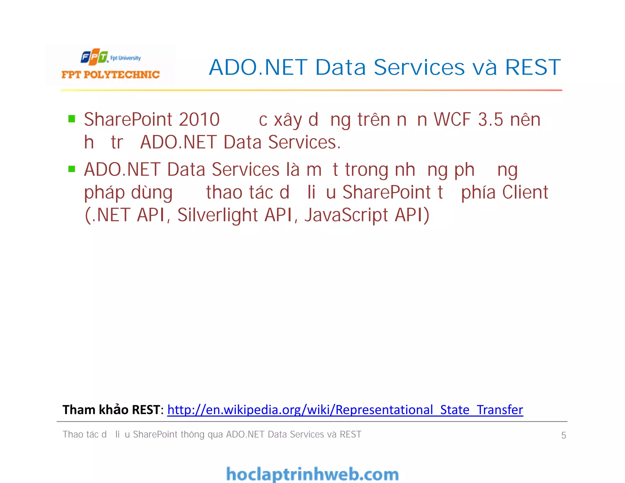 ADO.NET Data Services và REST
SharePoint 2010 được xây dựng trên nền WCF 3.5 nên
hỗ trợ ADO.NET Data Services.
ADO.NET Data Services là một trong những phương
pháp dùng để thao tác dữ liệu SharePoint từ phía Client
(.NET API, Silverlight API, JavaScript API)
SharePoint 2010 được xây dựng trên nền WCF 3.5 nên
hỗ trợ ADO.NET Data Services.
ADO.NET Data Services là một trong những phương
pháp dùng để thao tác dữ liệu SharePoint từ phía Client
(.NET API, Silverlight API, JavaScript API)
Thao tác dữ liệu SharePoint thông qua ADO.NET Data Services và REST 5
Tham khảo REST: http://en.wikipedia.org/wiki/Representational_State_Transfer
 