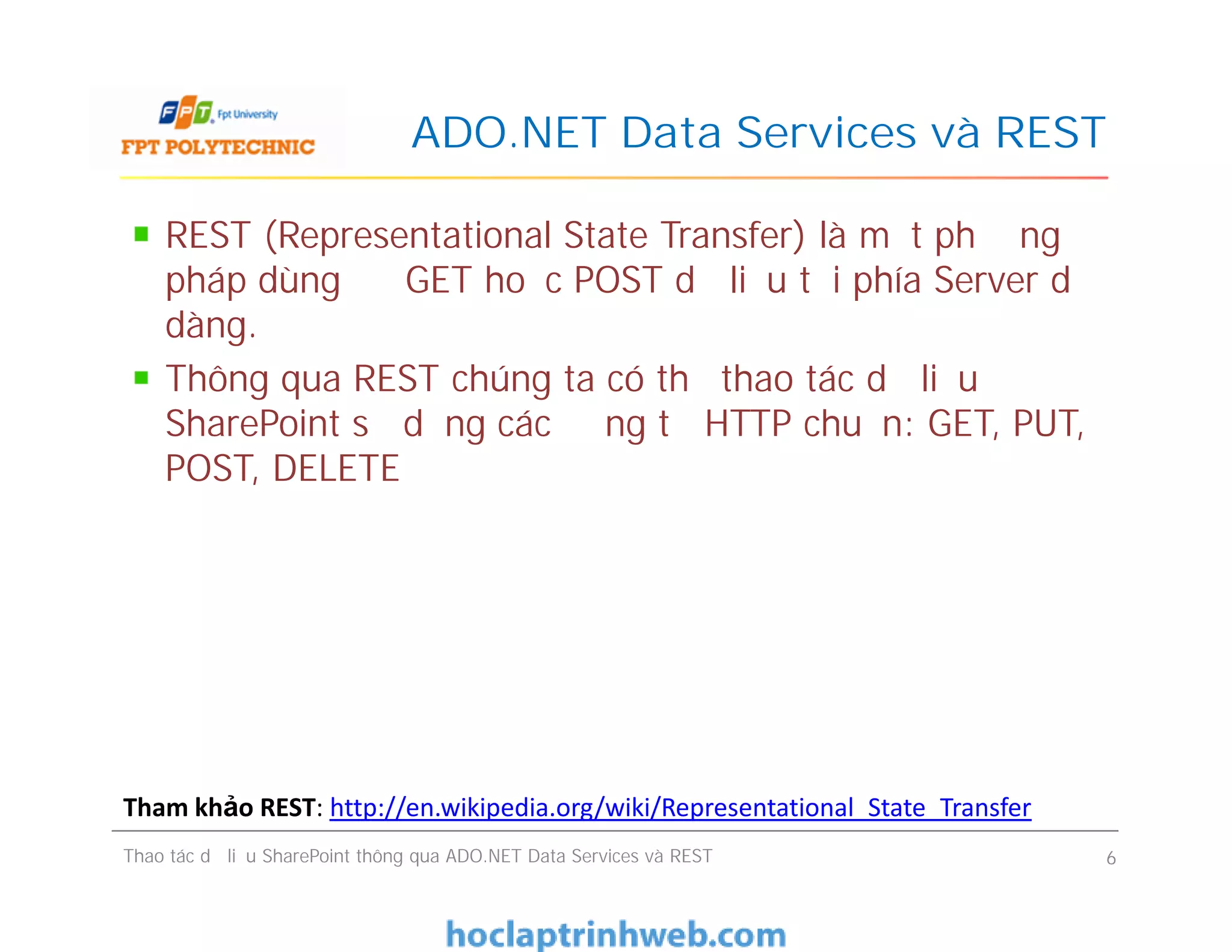 ADO.NET Data Services và REST
REST (Representational State Transfer) là một phương
pháp dùng để GET hoặc POST dữ liệu tới phía Server dễ
dàng.
Thông qua REST chúng ta có thể thao tác dữ liệu
SharePoint sử dụng các động từ HTTP chuẩn: GET, PUT,
POST, DELETE
REST (Representational State Transfer) là một phương
pháp dùng để GET hoặc POST dữ liệu tới phía Server dễ
dàng.
Thông qua REST chúng ta có thể thao tác dữ liệu
SharePoint sử dụng các động từ HTTP chuẩn: GET, PUT,
POST, DELETE
Thao tác dữ liệu SharePoint thông qua ADO.NET Data Services và REST 6
Tham khảo REST: http://en.wikipedia.org/wiki/Representational_State_Transfer
 