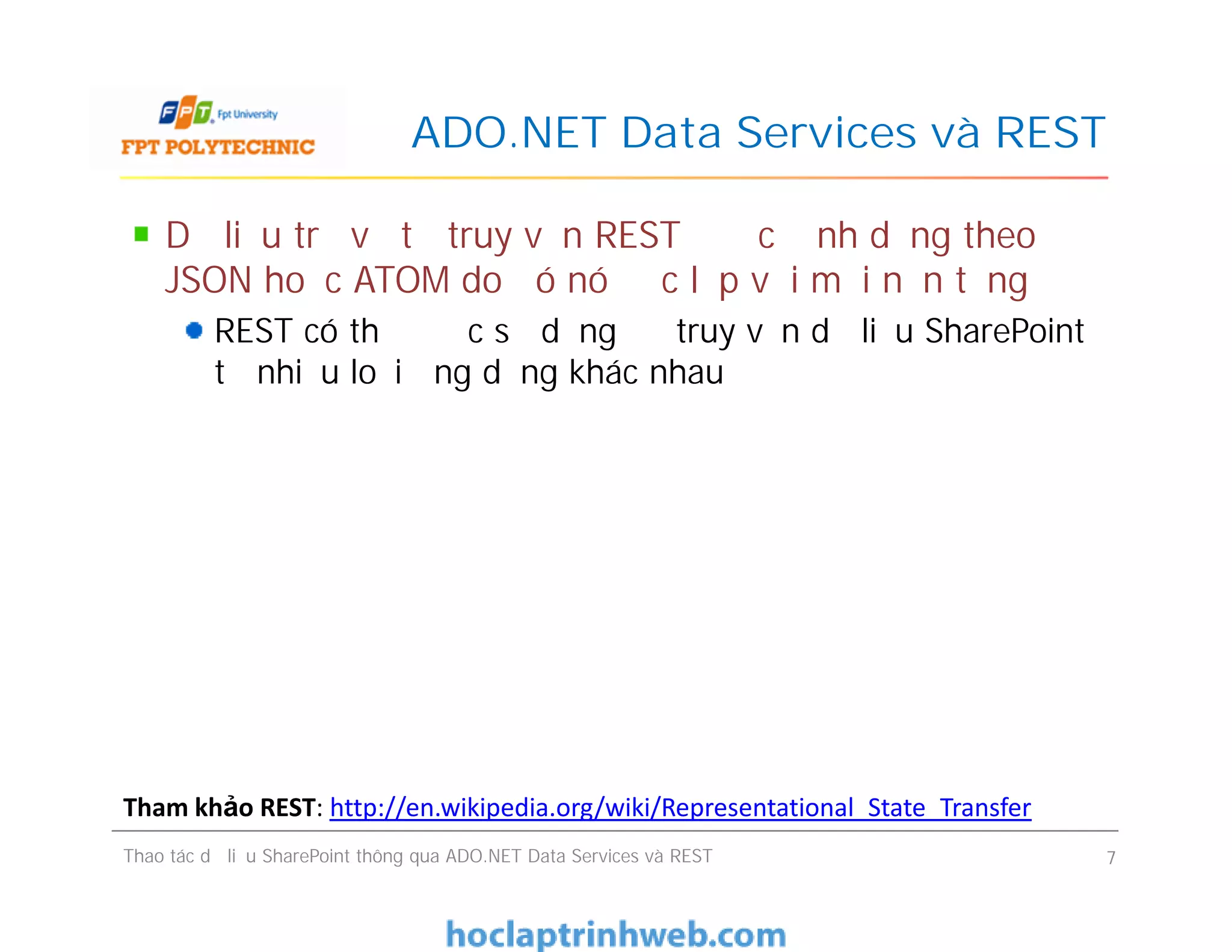 ADO.NET Data Services và REST
Dữ liệu trả về từ truy vấn REST được định dạng theo
JSON hoặc ATOM do đó nó độc lập với mọi nền tảng
REST có thể được sử dụng để truy vấn dữ liệu SharePoint
từ nhiều loại ứng dụng khác nhau
Dữ liệu trả về từ truy vấn REST được định dạng theo
JSON hoặc ATOM do đó nó độc lập với mọi nền tảng
REST có thể được sử dụng để truy vấn dữ liệu SharePoint
từ nhiều loại ứng dụng khác nhau
Thao tác dữ liệu SharePoint thông qua ADO.NET Data Services và REST 7
Tham khảo REST: http://en.wikipedia.org/wiki/Representational_State_Transfer
 