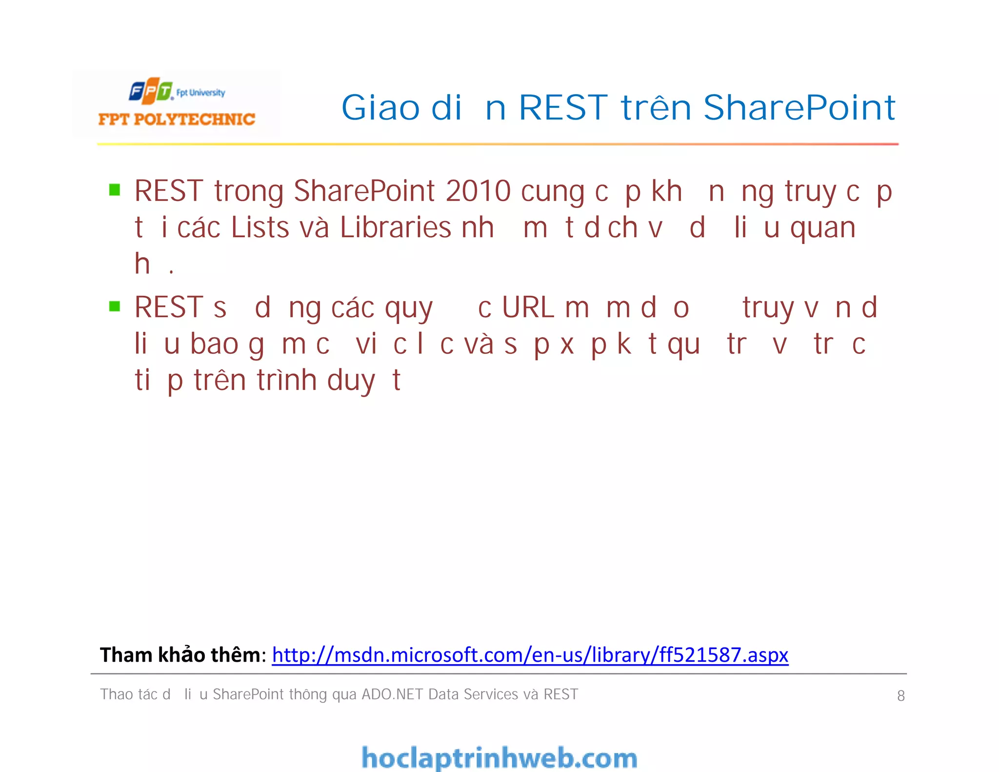 Giao diện REST trên SharePoint
REST trong SharePoint 2010 cung cấp khả năng truy cập
tới các Lists và Libraries như một dịch vụ dữ liệu quan
hệ.
REST sử dụng các quy ước URL mềm dẻo để truy vấn dữ
liệu bao gồm cả việc lọc và sắp xếp kết quả trả về trực
tiếp trên trình duyệt
REST trong SharePoint 2010 cung cấp khả năng truy cập
tới các Lists và Libraries như một dịch vụ dữ liệu quan
hệ.
REST sử dụng các quy ước URL mềm dẻo để truy vấn dữ
liệu bao gồm cả việc lọc và sắp xếp kết quả trả về trực
tiếp trên trình duyệt
Thao tác dữ liệu SharePoint thông qua ADO.NET Data Services và REST 8
Tham khảo thêm: http://msdn.microsoft.com/en-us/library/ff521587.aspx
 