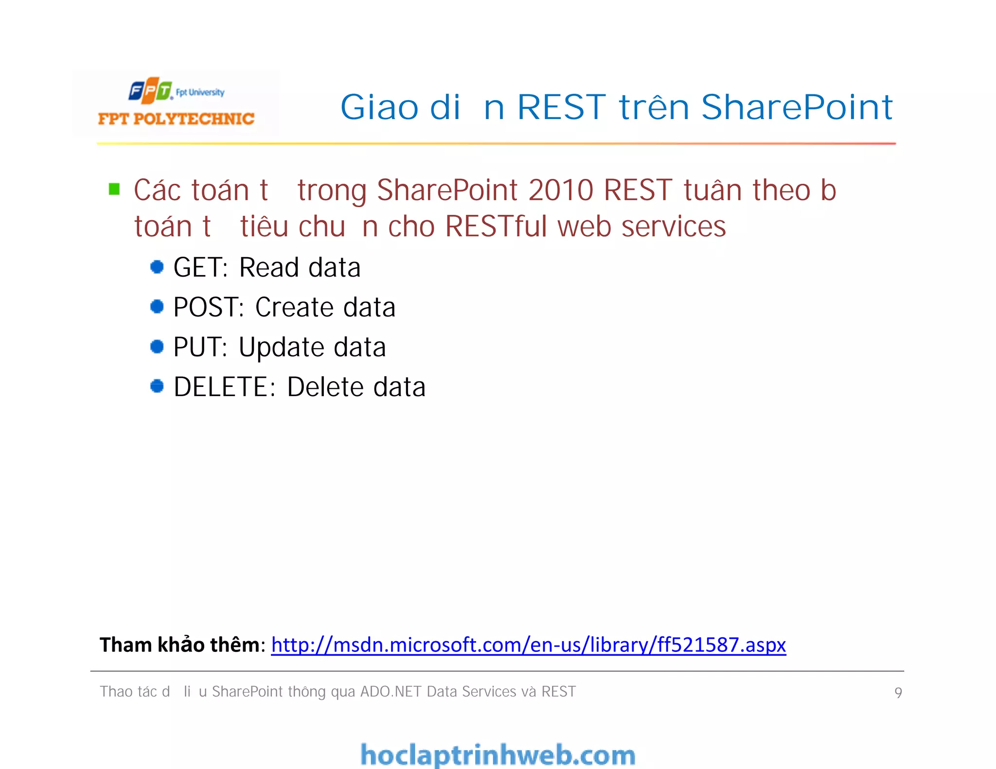 Giao diện REST trên SharePoint
Các toán tử trong SharePoint 2010 REST tuân theo bộ
toán tử tiêu chuẩn cho RESTful web services
GET: Read data
POST: Create data
PUT: Update data
DELETE: Delete data
Các toán tử trong SharePoint 2010 REST tuân theo bộ
toán tử tiêu chuẩn cho RESTful web services
GET: Read data
POST: Create data
PUT: Update data
DELETE: Delete data
Thao tác dữ liệu SharePoint thông qua ADO.NET Data Services và REST 9
Tham khảo thêm: http://msdn.microsoft.com/en-us/library/ff521587.aspx
 