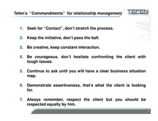 1
1. Seek for “Contact”, don’t stretch the process.
2. Keep the initiative, don’t pass the ball.
3. Be creative, keep constant interaction.
4. Be courageous, don’t hesitate confronting the client with
tough issues.
5. Continue to ask until you will have a clear business situation
map.
6. Demonstrate assertiveness, that’s what the client is looking
for.
7. Always remember, respect the client but you should be
respected equally by him.
Tefen’s “Commandments” for relationship management
 