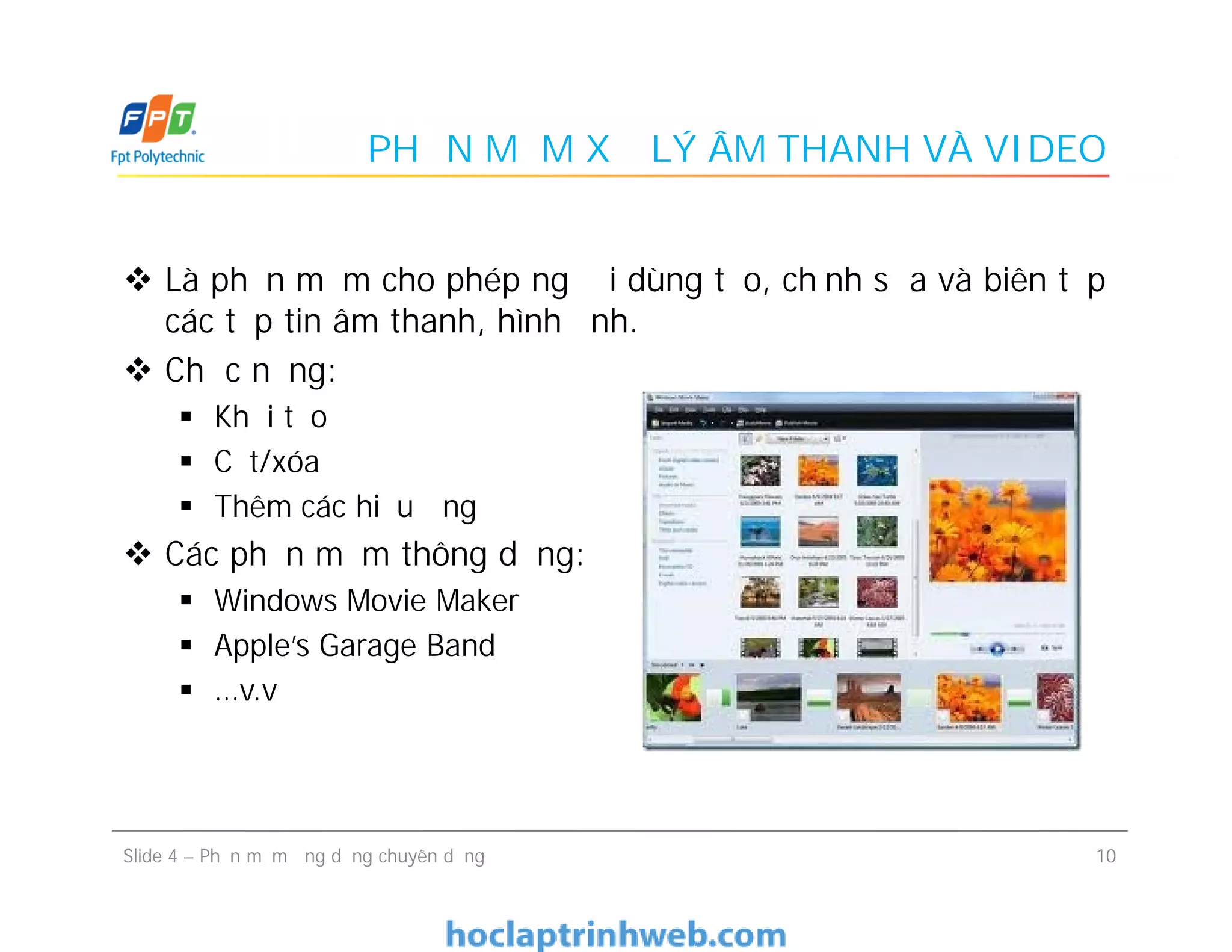 PHẦN MỀM XỬ LÝ ÂM THANH VÀ VIDEO
 Là phần mềm cho phép người dùng tạo, chỉnh sửa và biên tập
các tệp tin âm thanh, hình ảnh.
 Chức năng:
 Khởi tạo
 Cắt/xóa
 Thêm các hiệu ứng
 Các phần mềm thông dụng:
 Windows Movie Maker
 Apple’s Garage Band
 …v.v
 Là phần mềm cho phép người dùng tạo, chỉnh sửa và biên tập
các tệp tin âm thanh, hình ảnh.
 Chức năng:
 Khởi tạo
 Cắt/xóa
 Thêm các hiệu ứng
 Các phần mềm thông dụng:
 Windows Movie Maker
 Apple’s Garage Band
 …v.v
10Slide 4 – Phần mềm ứng dụng chuyên dụng
 