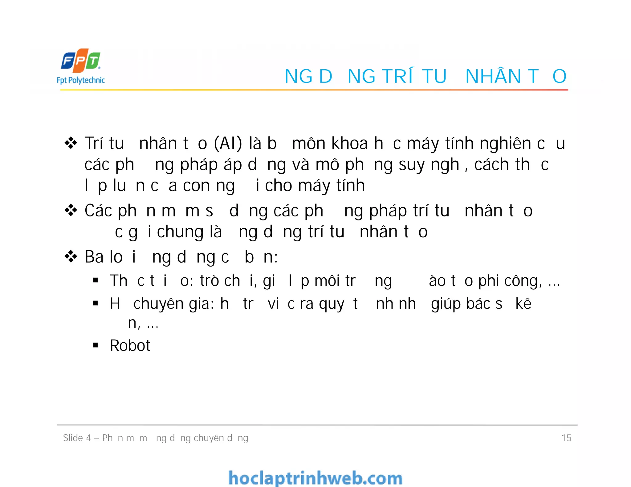 ỨNG DỤNG TRÍ TUỆ NHÂN TẠO
 Trí tuệ nhân tạo (AI) là bộ môn khoa học máy tính nghiên cứu
các phương pháp áp dụng và mô phỏng suy nghĩ, cách thức
lập luận của con người cho máy tính
 Các phần mềm sử dụng các phương pháp trí tuệ nhân tạo
được gọi chung là ứng dụng trí tuệ nhân tạo
 Ba loại ứng dụng cơ bản:
 Thực tại ảo: trò chơi, giả lập môi trường để đào tạo phi công, …
 Hệ chuyên gia: hỗ trợ việc ra quyết định như giúp bác sỹ kê
đơn, …
 Robot
 Trí tuệ nhân tạo (AI) là bộ môn khoa học máy tính nghiên cứu
các phương pháp áp dụng và mô phỏng suy nghĩ, cách thức
lập luận của con người cho máy tính
 Các phần mềm sử dụng các phương pháp trí tuệ nhân tạo
được gọi chung là ứng dụng trí tuệ nhân tạo
 Ba loại ứng dụng cơ bản:
 Thực tại ảo: trò chơi, giả lập môi trường để đào tạo phi công, …
 Hệ chuyên gia: hỗ trợ việc ra quyết định như giúp bác sỹ kê
đơn, …
 Robot
15Slide 4 – Phần mềm ứng dụng chuyên dụng
 