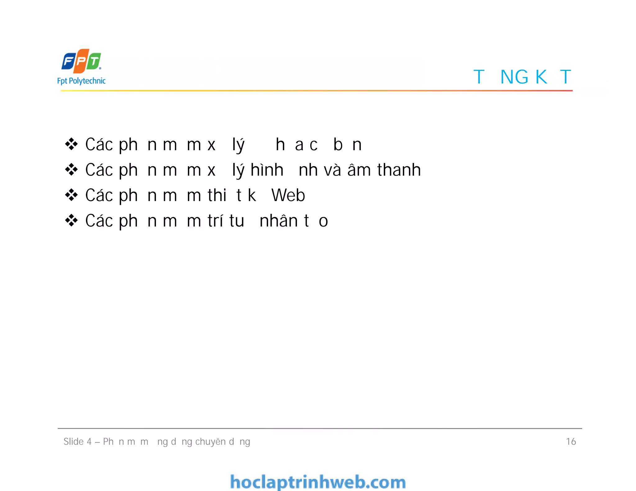 TỔNG KẾT
 Các phần mềm xử lý đồ họa cơ bản
 Các phần mềm xử lý hình ảnh và âm thanh
 Các phần mềm thiết kế Web
 Các phần mềm trí tuệ nhân tạo
16Slide 4 – Phần mềm ứng dụng chuyên dụng
 