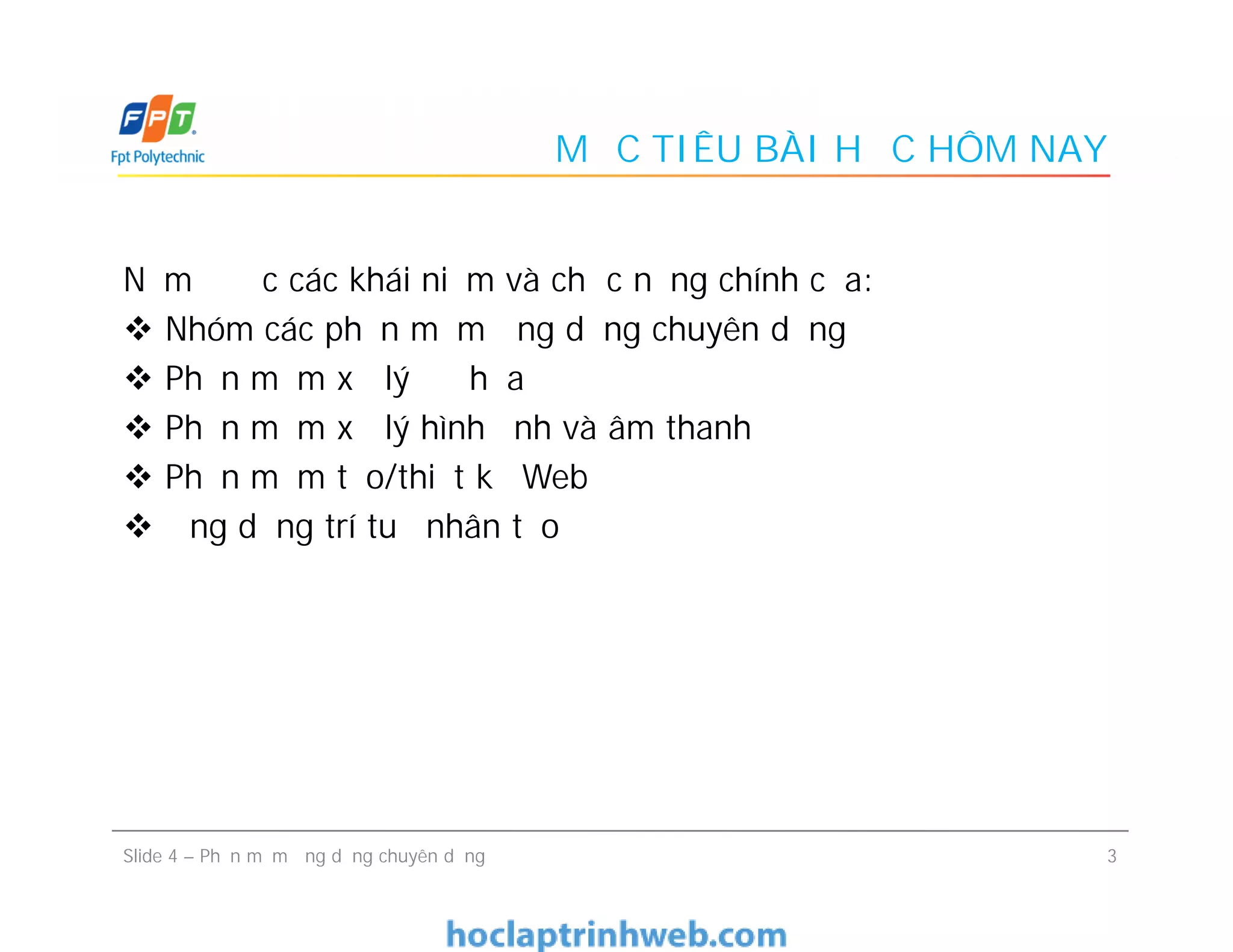 MỤC TIÊU BÀI HỌC HÔM NAY
Nắm được các khái niệm và chức năng chính của:
 Nhóm các phần mềm ứng dụng chuyên dụng
 Phần mềm xử lý đồ họa
 Phần mềm xử lý hình ảnh và âm thanh
 Phần mềm tạo/thiết kế Web
 Ứng dụng trí tuệ nhân tạo
Nắm được các khái niệm và chức năng chính của:
 Nhóm các phần mềm ứng dụng chuyên dụng
 Phần mềm xử lý đồ họa
 Phần mềm xử lý hình ảnh và âm thanh
 Phần mềm tạo/thiết kế Web
 Ứng dụng trí tuệ nhân tạo
3Slide 4 – Phần mềm ứng dụng chuyên dụng
 
