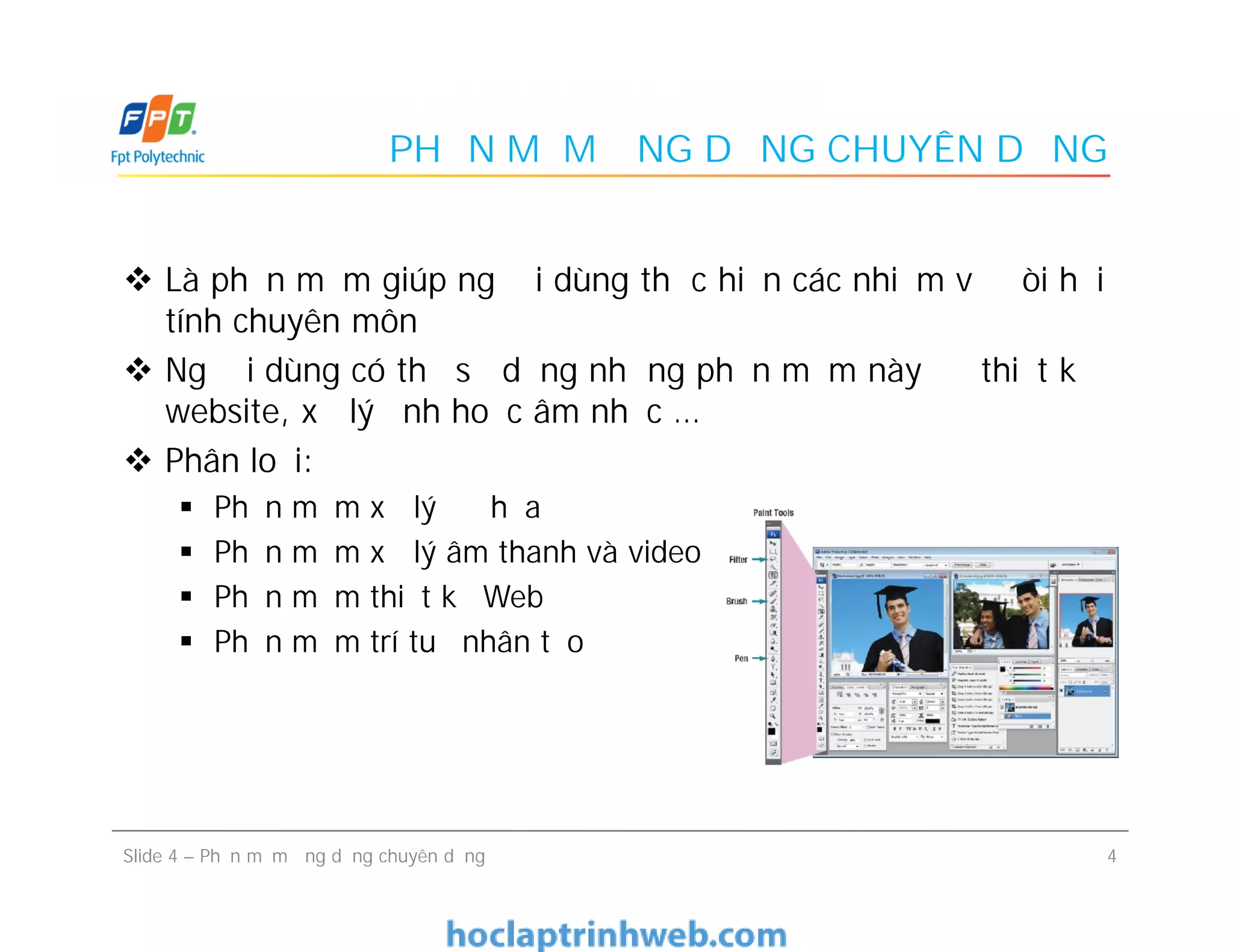 PHẦN MỀM ỨNG DỤNG CHUYÊN DỤNG
 Là phần mềm giúp người dùng thực hiện các nhiệm vụ đòi hỏi
tính chuyên môn
 Người dùng có thể sử dụng những phần mềm này để thiết kế
website, xử lý ảnh hoặc âm nhạc …
 Phân loại:
 Phần mềm xử lý đồ họa
 Phần mềm xử lý âm thanh và video
 Phần mềm thiết kế Web
 Phần mềm trí tuệ nhân tạo
 Là phần mềm giúp người dùng thực hiện các nhiệm vụ đòi hỏi
tính chuyên môn
 Người dùng có thể sử dụng những phần mềm này để thiết kế
website, xử lý ảnh hoặc âm nhạc …
 Phân loại:
 Phần mềm xử lý đồ họa
 Phần mềm xử lý âm thanh và video
 Phần mềm thiết kế Web
 Phần mềm trí tuệ nhân tạo
4Slide 4 – Phần mềm ứng dụng chuyên dụng
 