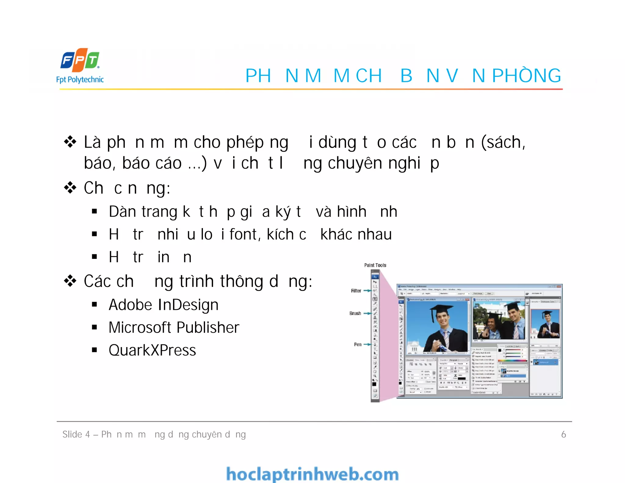 PHẦN MỀM CHẾ BẢN VĂN PHÒNG
 Là phần mềm cho phép người dùng tạo các ấn bản (sách,
báo, báo cáo …) với chất lượng chuyên nghiệp
 Chức năng:
 Dàn trang kết hợp giữa ký tự và hình ảnh
 Hỗ trợ nhiều loại font, kích cỡ khác nhau
 Hỗ trợ in ấn
 Các chương trình thông dụng:
 Adobe InDesign
 Microsoft Publisher
 QuarkXPress
 Là phần mềm cho phép người dùng tạo các ấn bản (sách,
báo, báo cáo …) với chất lượng chuyên nghiệp
 Chức năng:
 Dàn trang kết hợp giữa ký tự và hình ảnh
 Hỗ trợ nhiều loại font, kích cỡ khác nhau
 Hỗ trợ in ấn
 Các chương trình thông dụng:
 Adobe InDesign
 Microsoft Publisher
 QuarkXPress
6Slide 4 – Phần mềm ứng dụng chuyên dụng
 