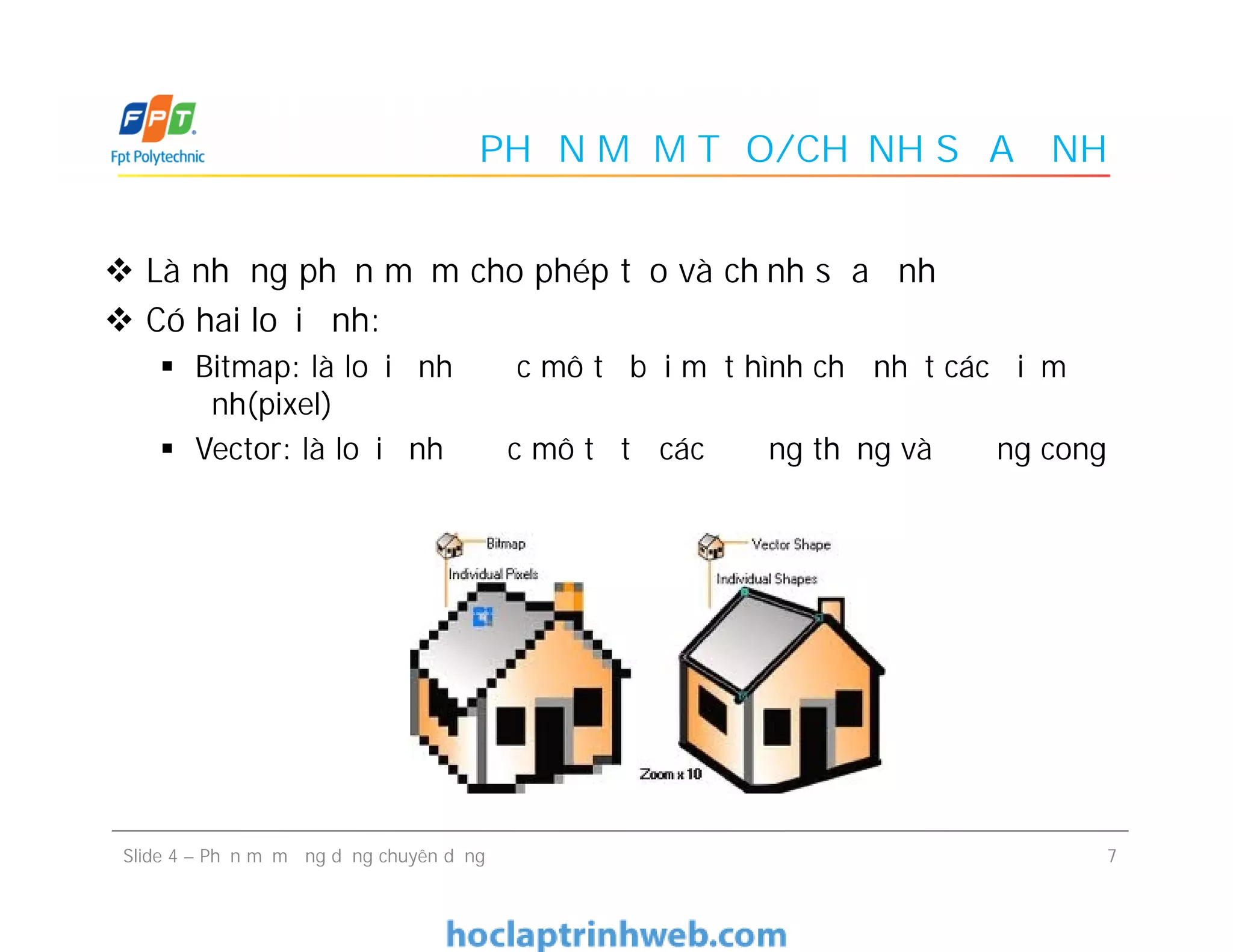 PHẦN MỀM TẠO/CHỈNH SỬA ẢNH
 Là những phần mềm cho phép tạo và chỉnh sửa ảnh
 Có hai loại ảnh:
 Bitmap: là loại ảnh được mô tả bởi một hình chữ nhật các điểm
ảnh(pixel)
 Vector: là loại ảnh được mô tả từ các đường thẳng và đường cong
7Slide 4 – Phần mềm ứng dụng chuyên dụng
 