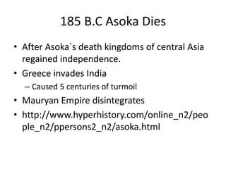 185 B.C Asoka Dies
• After Asoka`s death kingdoms of central Asia
regained independence.
• Greece invades India
– Caused 5 centuries of turmoil
• Mauryan Empire disintegrates
• http://www.hyperhistory.com/online_n2/peo
ple_n2/ppersons2_n2/asoka.html
 