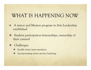 WHAT IS HAPPENING NOW
v  A minor and Masters program in Arts Leadership
established
v  Student participation (internships, ownership of
their careers)
v  Challenges:
v  faculty time/area resources
v  incorporating more service learning
 