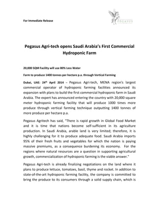 For Immediate Release
Pegasus Agri-tech opens Saudi Arabia’s First Commercial
Hydroponic Farm
20,000 SQM Facility will use 80% Less Water
Farm to produce 1400 tonnes per hectare p.a. through Vertical Farming
Dubai, UAE: 24th April 2014 – Pegasus Agri-tech, MENA region's largest
commercial operator of hydroponic farming facilities announced its
expansion with plans to build the first commercial hydroponic farm in Saudi
Arabia. The expert has announced entering the country with 20,000 square
meter hydroponic farming facility that will produce 1000 times more
produce through vertical farming technique outputting 1400 tonnes of
more produce per hectare p.a.
Pegasus Agritech has said, "There is rapid growth in Global Food Market
and it is time that nations become self-sufficient in its agriculture
production. In Saudi Arabia, arable land is very limited; therefore, it is
highly challenging for it to produce adequate food. Saudi Arabia imports
95% of their fresh fruits and vegetables for which the nation is paying
massive premiums, as a consequence burdening its economy. For the
regions where natural resources are a question in supporting agricultural
growth, commercialization of hydroponic farming is the viable answer."
Pegasus Agri-tech is already finalizing negotiations on the land where it
plans to produce lettuce, tomatoes, basil, thyme and rocket. In addition to
state-of-the-art hydroponic farming facility, the company is committed to
bring the produce to its consumers through a solid supply chain, which is
 