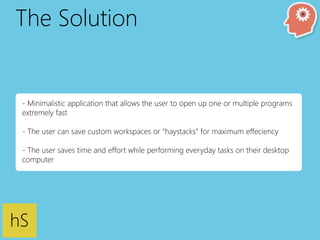 The Solution 
- Minimalistic application that allows the user to open up one or multiple programs 
extremely fast 
- The user can save custom workspaces or “haystacks” for maximum effeciency 
- The user saves time and effort while performing everyday tasks on their desktop 
computer 
hS 
