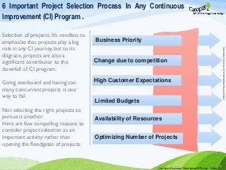 1
Business Priority
Change due to competition
High Customer Expectations
Limited Budgets
Optimizing Number of Projects
Availability of Resources
6 Important Project Selection Process In Any Continuous
Improvement (CI) Program .
Selection of projects. It’s needless to
emphasize that projects play a big
role in any CI journey, but to its
disgrace, projects are also a
significant contributor to the
downfall of CI program.
Going overboard and having too
many concurrent projects is one
way to fail.
Not selecting the right projects to
pursue is another.
Here are few compelling reasons to
consider project selection as an
important activity rather than
opening the floodgates of projects:
Canopus Business Management Group - India
Exclusivelyforyouruse,notfordistributionwithoutpermission
 