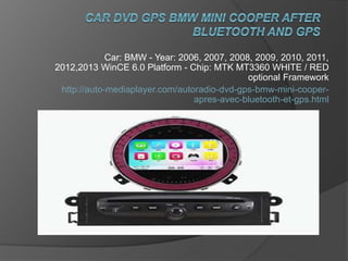Car: BMW - Year: 2006, 2007, 2008, 2009, 2010, 2011,
2012,2013 WinCE 6.0 Platform - Chip: MTK MT3360 WHITE / RED
optional Framework
http://auto-mediaplayer.com/autoradio-dvd-gps-bmw-mini-cooper-
apres-avec-bluetooth-et-gps.html
 