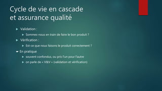 Cycle de vie en cascade
et assurance qualité
 Validation :
 Sommes-nous en train de faire le bon produit ?
 Vérification :
 Est-ce que nous faisons le produit correctement ?
☛ En pratique
 souvent confondus, ou pris l'un pour l'autre
 on parle de « V&V » (validation et vérification)
 