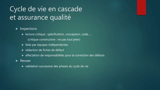 Cycle de vie en cascade
et assurance qualité
 Inspections
 lecture critique : spécification, conception, code, ...
(critique constructive : ne pas tout jeter)
 faite par équipes indépendantes
 rédaction de fiches de défaut
 affectation de responsabilités pour la correction des défauts
 Revues
 validation successive des phases du cycle de vie
 