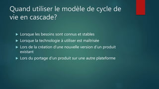 Quand utiliser le modèle de cycle de
vie en cascade?
 Lorsque les besoins sont connus et stables
 Lorsque la technologie à utiliser est maîtrisée
 Lors de la création d’une nouvelle version d’un produit
existant
 Lors du portage d’un produit sur une autre plateforme
 