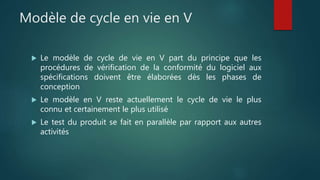 Modèle de cycle en vie en V
 Le modèle de cycle de vie en V part du principe que les
procédures de vérification de la conformité du logiciel aux
spécifications doivent être élaborées dès les phases de
conception
 Le modèle en V reste actuellement le cycle de vie le plus
connu et certainement le plus utilisé
 Le test du produit se fait en parallèle par rapport aux autres
activités
 