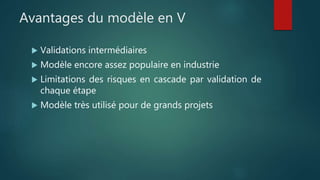 Avantages du modèle en V
 Validations intermédiaires
 Modèle encore assez populaire en industrie
 Limitations des risques en cascade par validation de
chaque étape
 Modèle très utilisé pour de grands projets
 