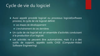 Cycle de vie du logiciel
 Aussi appelé procédé logiciel ou processus logiciel(software
process), le cycle de vie logiciel définit:
 Les étapes de développement
 L’enchaînement de ces dernières
 Un cycle de vie logiciel est un ensemble d’activités conduisant
à la production d’un logiciel.
 Les activités ne peuvent être automatisées, mais il y a des
outils de support, appelés outils CASE (Computer-Aided
Software Engineering)
 