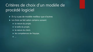 Critères de choix d’un modèle de
procédé logiciel
 Il n’y a pas de modèle meilleur que d’autres
 Le choix se fait selon certains suivant:
 la nature du projet,
 la taille du projet,
 la nature du client,
 les compétences de l’équipe,
 …
 