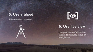1. Find a dark sky
2. Know where and
when to look
It has to be free of light polutions!
In the northern hemisphere,
February through September
is the optimal time.
5. Use a tripod
6. Use live view
This really isn’t optional!
Use your camera’s live view
feature to manually focus on
a bright star.
 