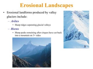 Erosional Landscapes
• Erosional landforms produced by valley
glaciers include:
– Arêtes
• Sharp ridges separating glacial valleys
– Horns
• Sharp peaks remaining after cirques have cut back
into a mountain on 3+ sides
 