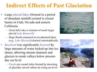 Indirect Effects of Past Glaciation
• Large pluvial lakes (formed in a period
of abundant rainfall) existed in closed
basins in Utah, Nevada and eastern
California
– Great Salt Lake is remnant of much larger
pluvial Lake Bonneville
– Huge floods emanated as ice-dammed lakes
(e.g., Lake Missoula) drained catastrophically
• Sea level was significantly lowered by
large amounts of water locked up into ice
sheets, allowing stream channels and
glaciers to erode valleys below present-
day sea level
– Fiords are coastal inlets formed by drowning
of glacially carved valleys by rising sea level
 